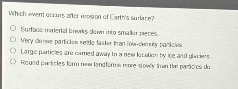 which event occurs after erosion of earths surface?\no surface material breaks down into smaller pieces.\no very dense particles settle faster than low - density particles.\no large particles are carried away to a new location by ice and glaciers.\no round particles form new landforms more slowly than flat particles do.
