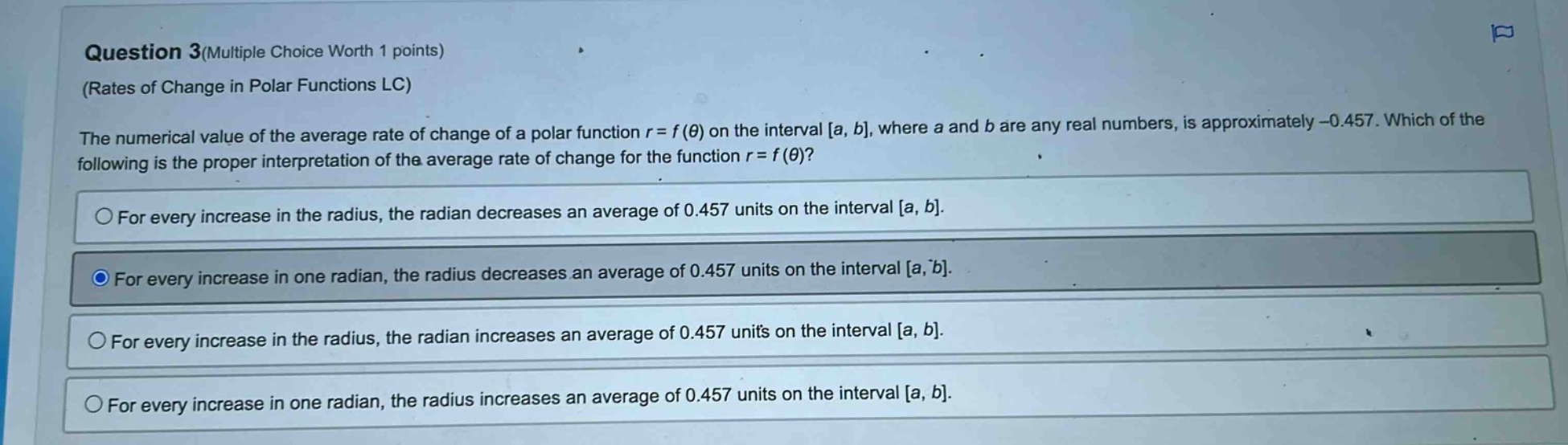 question 3(multiple choice worth 1 points) (rates of change in polar functions lc) the numerical value of the average rate of change of a polar function r = f(θ) on the interval a, b, where a and b are any real numbers, is approximately -0.457. which of the following is the proper interpretation of the average rate of change for the function r = f(θ)? for every increase in the radius, the radian decreases an average of 0.457 units on the interval a, b. for every increase in one radian, the radius decreases an average of 0.457 units on the interval a, b. for every increase in the radius, the radian increases an average of 0.457 units on the interval a, b. for every increase in one radian, the radius increases an average of 0.457 units on the interval a, b.