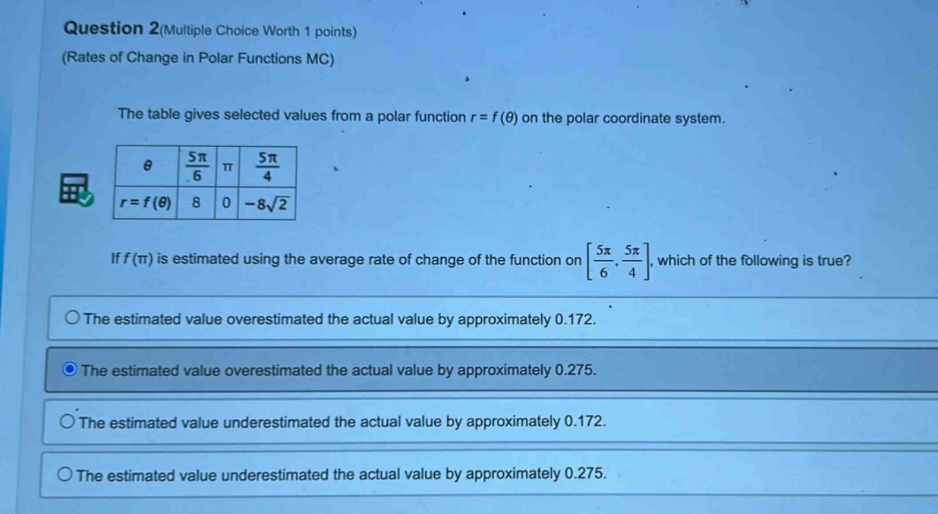 question 2(multiple choice worth 1 points) (rates of change in polar functions mc) the table gives selected values from a polar function r = f(θ) on the polar coordinate system. θ 5π/6 π 5π/4 r = f(θ) 8 0 -8√2 if f(π) is estimated using the average rate of change of the function on 5π/6, 5π/4, which of the following is true? the estimated value overestimated the actual value by approximately 0.172. the estimated value overestimated the actual value by approximately 0.275. the estimated value underestimated the actual value by approximately 0.172. the estimated value underestimated the actual value by approximately 0.275.