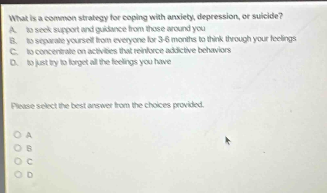 what is a common strategy for coping with anxiety, depression, or suicide? a. to seek support and guidance from those around you b. to separate yourself from everyone for 3 - 6 months to think through your feelings c. to concentrate on activities that reinforce addictive behaviors d. to just try to forget all the feelings you have please select the best answer from the choices provided. o a o b o c o d