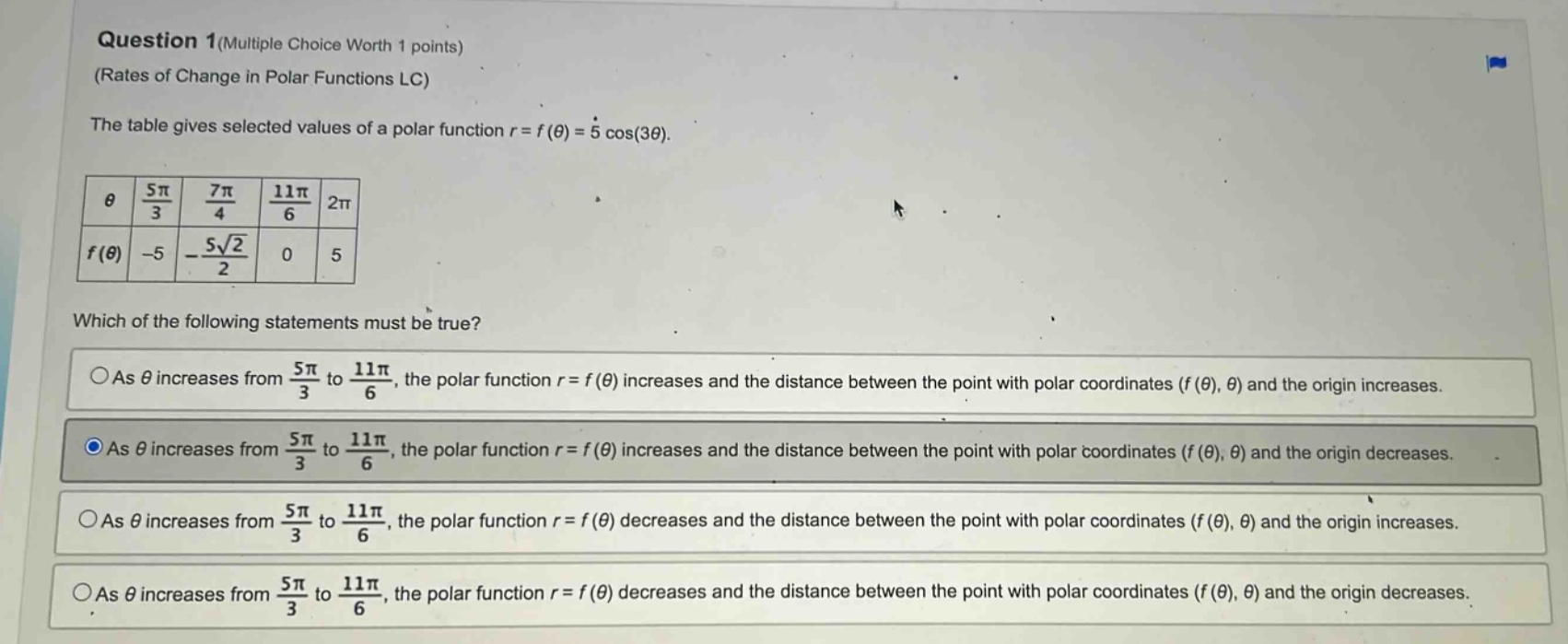 question 1(multiple choice worth 1 points) (rates of change in polar functions lc) the table gives selected values of a polar function r = f(θ)=5 cos(3θ). θ 5π/3 7π/4 11π/6 2π f(θ) -5 -5√2/2 0 5 which of the following statements must be true? as θ increases from 5π/3 to 11π/6, the polar function r = f(θ) increases and the distance between the point with polar coordinates (f(θ), θ) and the origin increases. as θ increases from 5π/3 to 11π/6, the polar function r = f(θ) increases and the distance between the point with polar coordinates (f(θ), θ) and the origin decreases. as θ increases from 5π/3 to 11π/6, the polar function r = f(θ) decreases and the distance between the point with polar coordinates (f(θ), θ) and the origin increases. as θ increases from 5π/3 to 11π/6, the polar function r = f(θ) decreases and the distance between the point with polar coordinates (f(θ), θ) and the origin decreases.
