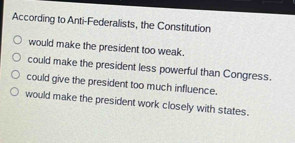 according to anti - federalists, the constitution\nwould make the president too weak.\ncould make the president less powerful than congress.\ncould give the president too much influence.\nwould make the president work closely with states.