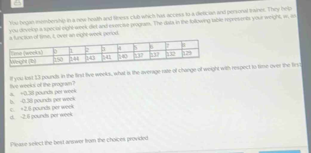 you begin membership in a new health and fitness club which has access to a dietician and personal trainer. they help you develop a special eight - week diet and exercise program. the data in the following table represents your weight, w, as a function of time, t, over an eight - week period. time (weeks) 0 1 2 3 4 5 6 7 8 weight (lb) 150 144 143 141 140 137 137 132 129 if you lost 13 pounds in the first five weeks, what is the average rate of change of weight with respect to time over the first five weeks of the program? a. +0.38 pounds per week b. -0.38 pounds per week c. +2.6 pounds per week d. -2.6 pounds per week please select the best answer from the choices provided