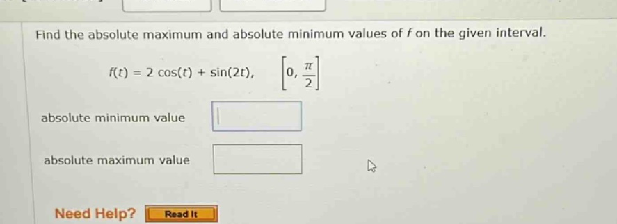 find the absolute maximum and absolute minimum values of f on the given interval. f(t) = 2 cos(t) + sin(2t), 0, π/2 absolute minimum value absolute maximum value need help? read it