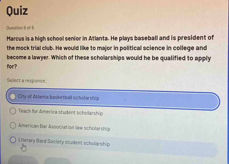 quiz\nquestion 6 of 6\nmarcus is a high school senior in atlanta. he plays baseball and is president of the mock trial club. he would like to major in political science in college and become a lawyer. which of these scholarships would he be qualified to apply for?\nselect a response.\ncity of atlanta basketball scholarship\nteach for america student scholarship\namerican bar association law scholarship\nliterary bard society student scholarship