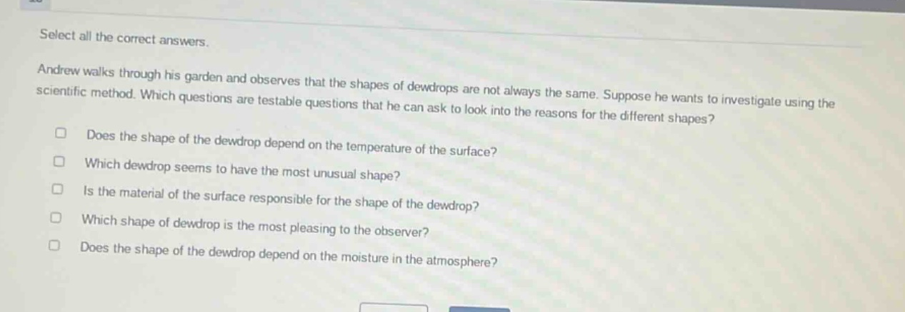 select all the correct answers. andrew walks through his garden and observes that the shapes of dewdrops are not always the same. suppose he wants to investigate using the scientific method. which questions are testable questions that he can ask to look into the reasons for the different shapes? does the shape of the dewdrop depend on the temperature of the surface? which dewdrop seems to have the most unusual shape? is the material of the surface responsible for the shape of the dewdrop? which shape of dewdrop is the most pleasing to the observer? does the shape of the dewdrop depend on the moisture in the atmosphere?