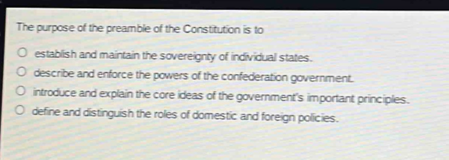 the purpose of the preamble of the constitution is to\no establish and maintain the sovereignty of individual states.\no describe and enforce the powers of the confederation government.\no introduce and explain the core ideas of the governments important principles.\no define and distinguish the roles of domestic and foreign policies.