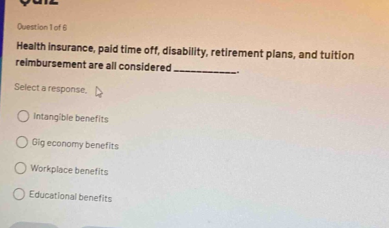 question 1 of 6\nhealth insurance, paid time off, disability, retirement plans, and tuition reimbursement are all considered ____________.\nselect a response.\nintangible benefits\ngig economy benefits\nworkplace benefits\neducational benefits