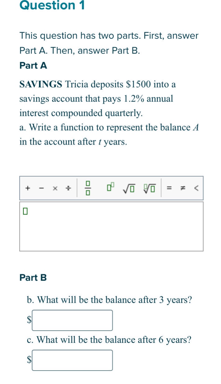 question 1 this question has two parts. first, answer part a. then, answer part b. part a savings tricia deposits $1500 into a savings account that pays 1.2% annual interest compounded quarterly. a. write a function to represent the balance a in the account after t years. part b b. what will be the balance after 3 years? c. what will be the balance after 6 years?