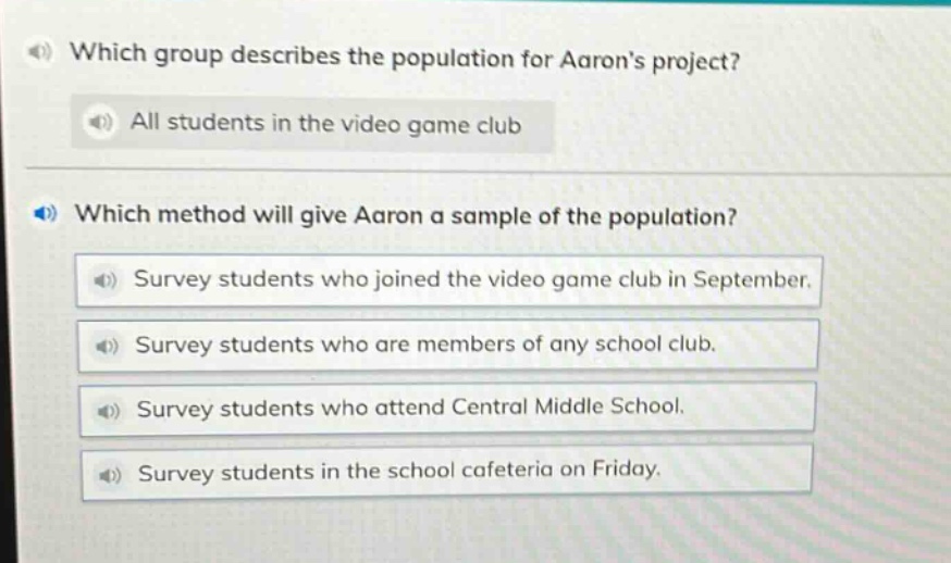which group describes the population for aarons project? all students in the video game club which method will give aaron a sample of the population? survey students who joined the video game club in september. survey students who are members of any school club. survey students who attend central middle school. survey students in the school cafeteria on friday.