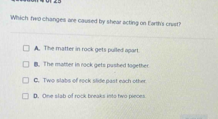 which two changes are caused by shear acting on earths crust? a. the matter in rock gets pulled apart. b. the matter in rock gets pushed together. c. two slabs of rock slide past each other. d. one slab of rock breaks into two pieces.