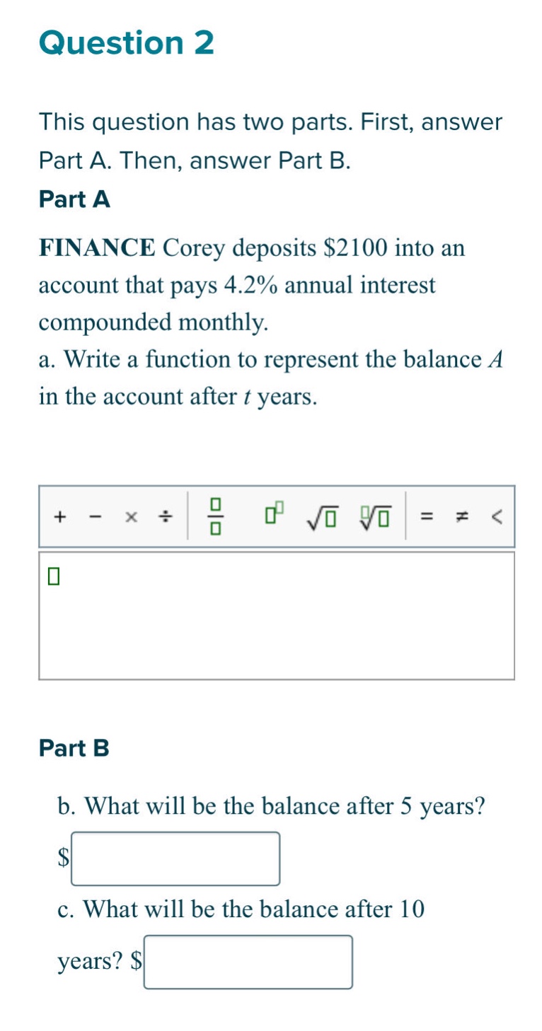question 2\nthis question has two parts. first, answer part a. then, answer part b.\npart a\nfinance corey deposits $2100 into an account that pays 4.2% annual interest compounded monthly.\na. write a function to represent the balance a in the account after t years.\npart b\nb. what will be the balance after 5 years?\nc. what will be the balance after 10 years?