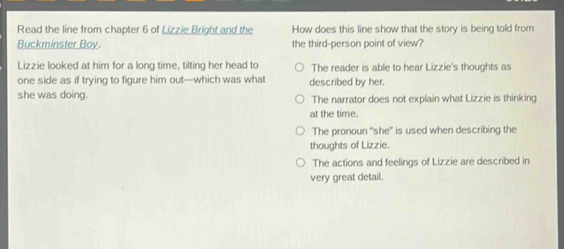 read the line from chapter 6 of lizzie bright and the buckminster boy. lizzie looked at him for a long time, tilting her head to one side as if trying to figure him out—which was what she was doing. how does this line show that the story is being told from the third - person point of view? the reader is able to hear lizzies thoughts as described by her. the narrator does not explain what lizzie is thinking at the time. the pronoun “she” is used when describing the thoughts of lizzie. the actions and feelings of lizzie are described in very great detail.