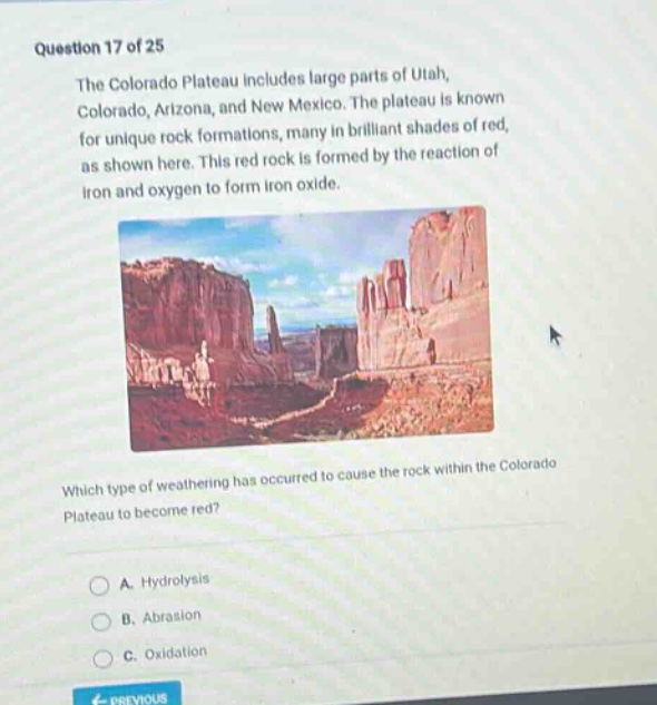 question 17 of 25 the colorado plateau includes large parts of utah, colorado, arizona, and new mexico. the plateau is known for unique rock formations, many in brilliant shades of red, as shown here. this red rock is formed by the reaction of iron and oxygen to form iron oxide. which type of weathering has occurred to cause the rock within the colorado plateau to become red? a. hydrolysis b. abrasion c. oxidation