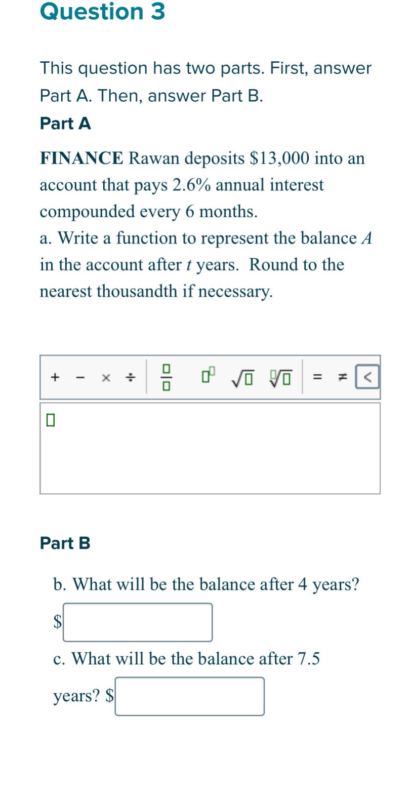 question 3\nthis question has two parts. first, answer part a. then, answer part b.\npart a\nfinance rawan deposits $13,000 into an account that pays 2.6% annual interest compounded every 6 months.\na. write a function to represent the balance a in the account after t years. round to the nearest thousandth if necessary.\npart b\nb. what will be the balance after 4 years?\nc. what will be the balance after 7.5 years?