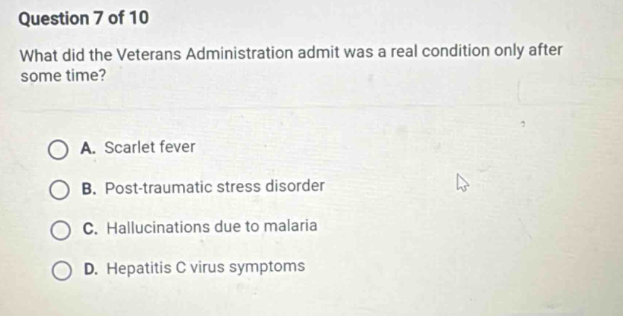 question 7 of 10 what did the veterans administration admit was a real condition only after some time? a. scarlet fever b. post - traumatic stress disorder c. hallucinations due to malaria d. hepatitis c virus symptoms