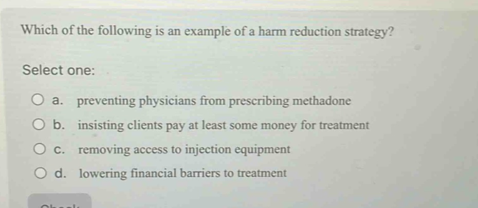 which of the following is an example of a harm reduction strategy? select one: a. preventing physicians from prescribing methadone b. insisting clients pay at least some money for treatment c. removing access to injection equipment d. lowering financial barriers to treatment