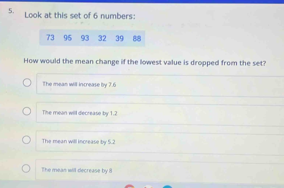 5. look at this set of 6 numbers: 73 95 93 32 39 88 how would the mean change if the lowest value is dropped from the set? the mean will increase by 7.6 the mean will decrease by 1.2 the mean will increase by 5.2 the mean will decrease by 8