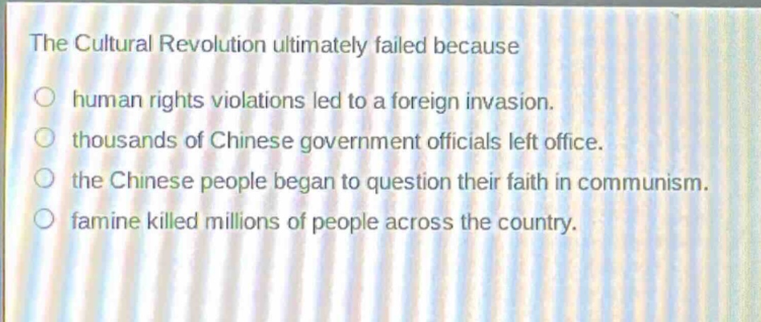 the cultural revolution ultimately failed because\n○ human rights violations led to a foreign invasion.\n○ thousands of chinese government officials left office.\n○ the chinese people began to question their faith in communism.\n○ famine killed millions of people across the country.