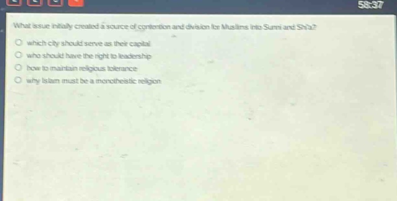 what issue initially created a source of contention and division for muslims into sunni and shia?\nwhich city should serve as their capital\nwho should have the right to leadership\nhow to maintain religious tolerance\nwhy islam must be a monotheistic religion
