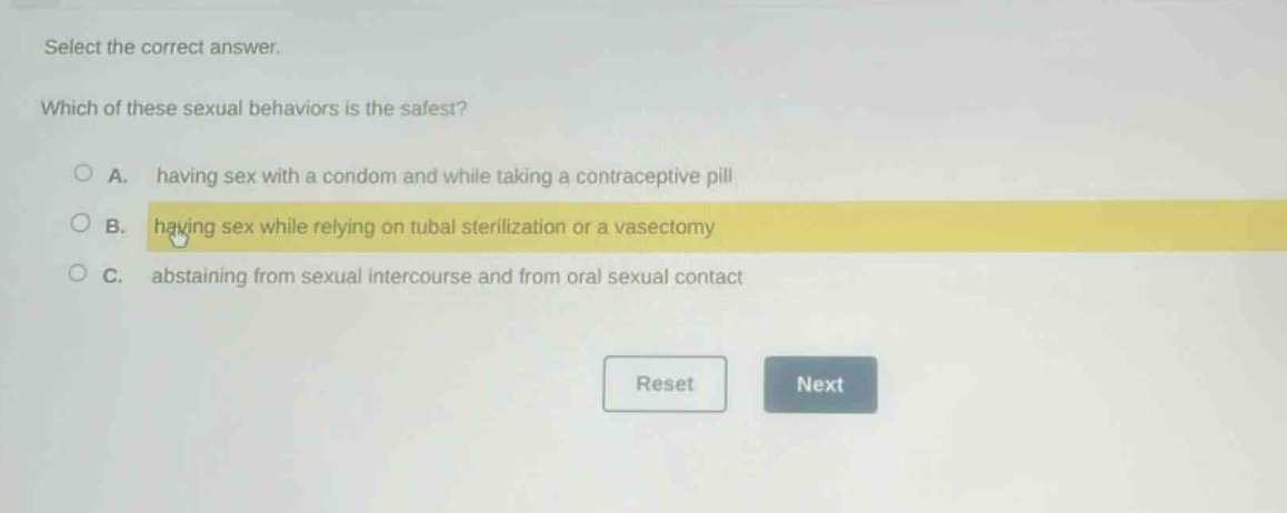 select the correct answer. which of these sexual behaviors is the safest? a. having sex with a condom and while taking a contraceptive pill b. having sex while relying on tubal sterilization or a vasectomy c. abstaining from sexual intercourse and from oral sexual contact