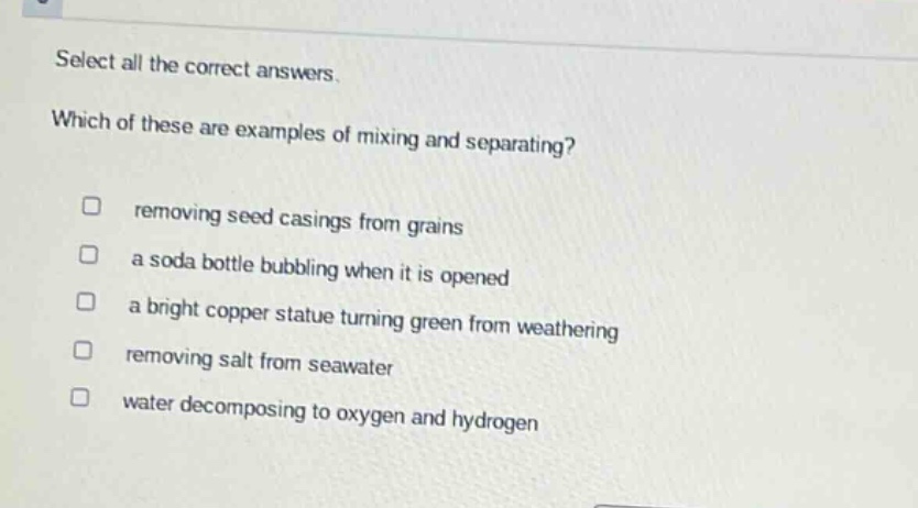 select all the correct answers. which of these are examples of mixing and separating? removing seed casings from grains a soda bottle bubbling when it is opened a bright copper statue turning green from weathering removing salt from seawater water decomposing to oxygen and hydrogen