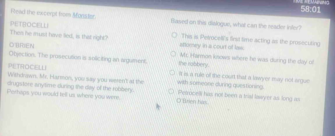 read the excerpt from monster. petrocelli then he must have lied, is that right? obrien objection. the prosecution is soliciting an argument. petrocelli withdrawn. mr. harmon, you say you werent at the drugstore anytime during the day of the robbery. perhaps you would tell us where you were. based on this dialogue, what can the reader infer? this is petrocellis first time acting as the prosecuting attorney in a court of law. mr. harmon knows where he was during the day of the robbery. it is a rule of the court that a lawyer may not argue with someone during questioning. petrocelli has not been a trial lawyer as long as obrien has.