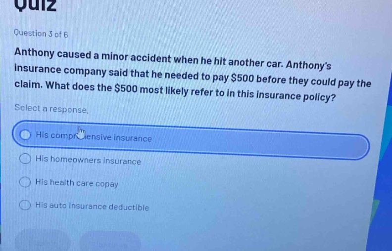 quiz\nquestion 3 of 6\nanthony caused a minor accident when he hit another car. anthony’s insurance company said that he needed to pay $500 before they could pay the claim. what does the $500 most likely refer to in this insurance policy?\nselect a response.\nhis comprehensive insurance\nhis homeowners insurance\nhis health care copay\nhis auto insurance deductible