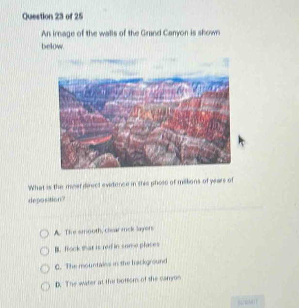 question 23 of 25 an image of the walls of the grand canyon is shown below what is the most direct evidence in this photo of millions of years of deposition? a. the smooth, clear rock layers b. rock that is red in some places c. the mountains in the background d. the water at the bottom of the canyon