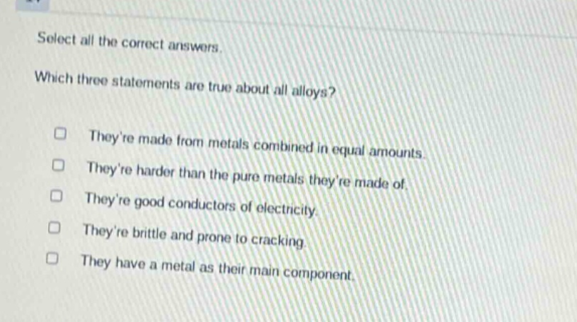 select all the correct answers. which three statements are true about all alloys? theyre made from metals combined in equal amounts. theyre harder than the pure metals theyre made of. theyre good conductors of electricity. theyre brittle and prone to cracking. they have a metal as their main component.