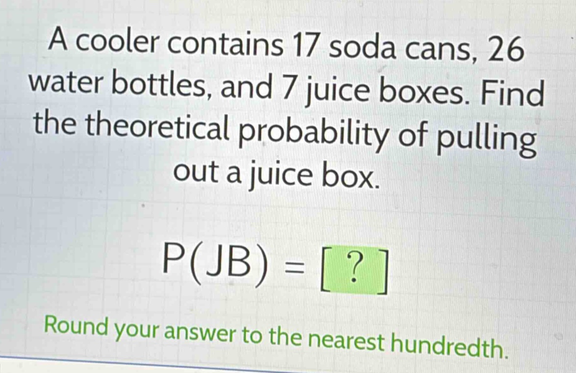 a cooler contains 17 soda cans, 26 water bottles, and 7 juice boxes. find the theoretical probability of pulling out a juice box. p(jb) = ? round your answer to the nearest hundredth.