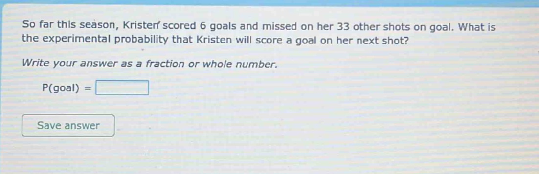so far this season, kristen scored 6 goals and missed on her 33 other shots on goal. what is the experimental probability that kristen will score a goal on her next shot? write your answer as a fraction or whole number. p(goal) =