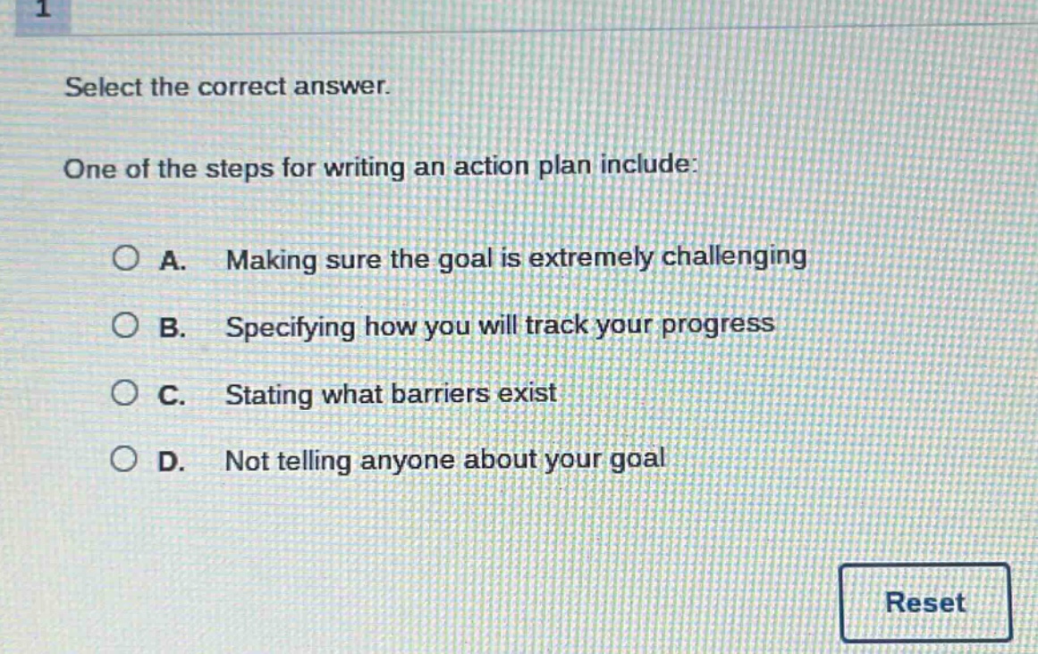 select the correct answer. one of the steps for writing an action plan include: a. making sure the goal is extremely challenging b. specifying how you will track your progress c. stating what barriers exist d. not telling anyone about your goal