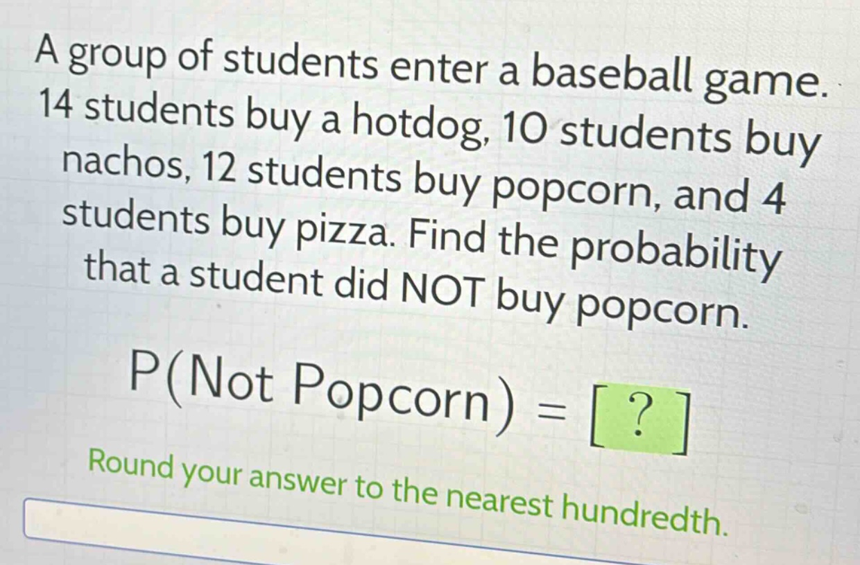 a group of students enter a baseball game. 14 students buy a hotdog, 10 students buy nachos, 12 students buy popcorn, and 4 students buy pizza. find the probability that a student did not buy popcorn. p(not popcorn) = ? round your answer to the nearest hundredth.