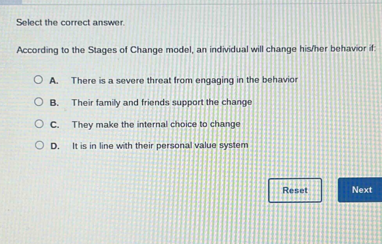 select the correct answer. according to the stages of change model, an individual will change his/her behavior if: a. there is a severe threat from engaging in the behavior b. their family and friends support the change c. they make the internal choice to change d. it is in line with their personal value system