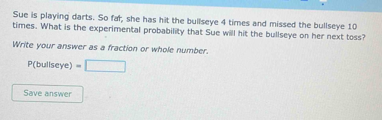 sue is playing darts. so far, she has hit the bullseye 4 times and missed the bullseye 10 times. what is the experimental probability that sue will hit the bullseye on her next toss? write your answer as a fraction or whole number. p(bullseye) =