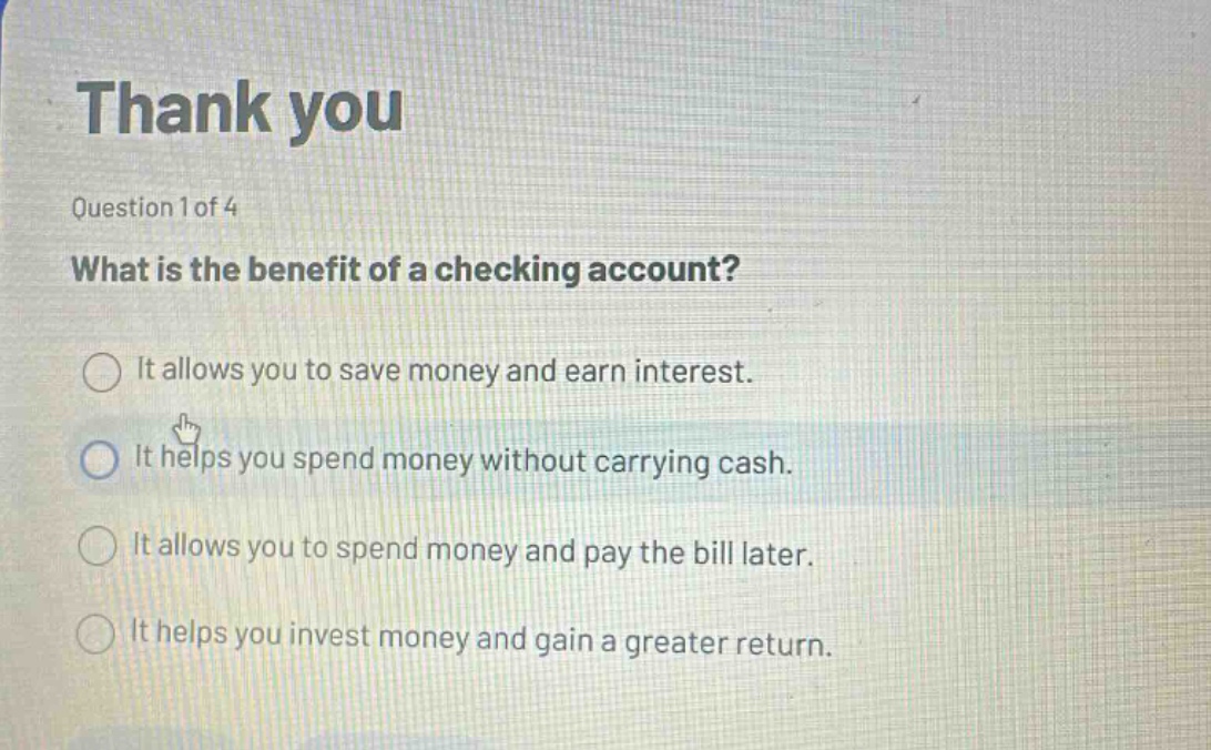 thank you\nquestion 1 of 4\nwhat is the benefit of a checking account?\nit allows you to save money and earn interest.\nit helps you spend money without carrying cash.\nit allows you to spend money and pay the bill later.\nit helps you invest money and gain a greater return.