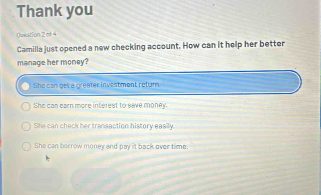 thank you\nquestion 2 of 4\ncamilla just opened a new checking account. how can it help her better manage her money?\nshe can get a greater investment return.\nshe can earn more interest to save money.\nshe can check her transaction history easily.\nshe can borrow money and pay it back over time.