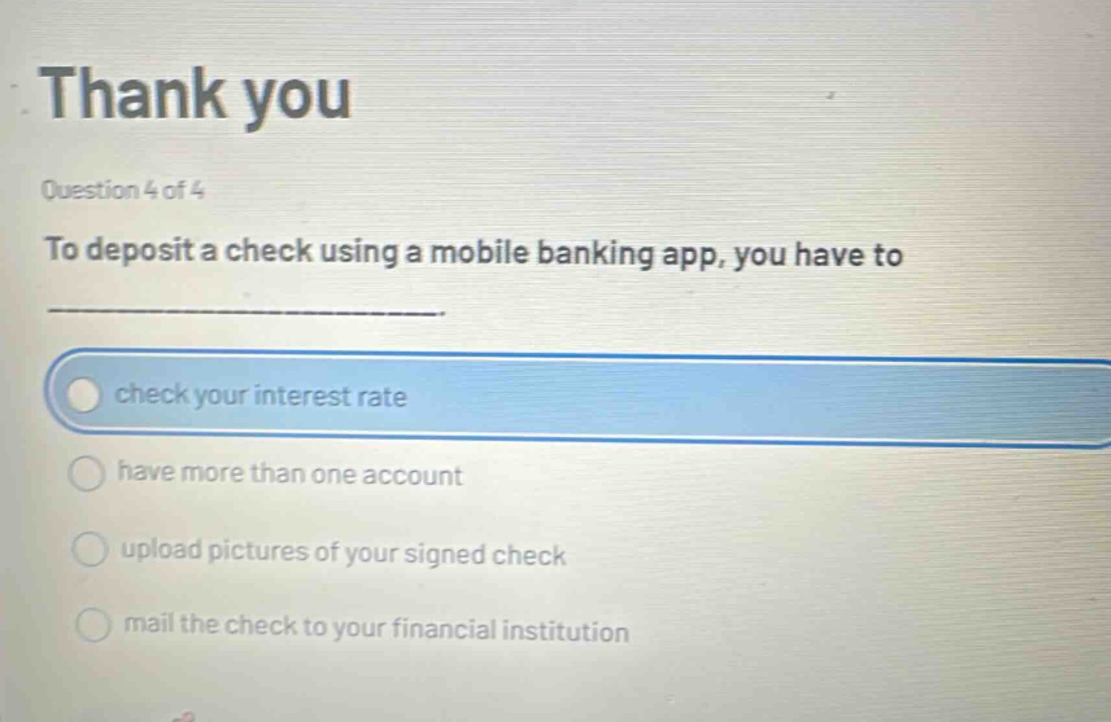 thank you\nquestion 4 of 4\nto deposit a check using a mobile banking app, you have to\ncheck your interest rate\nhave more than one account\nupload pictures of your signed check\nmail the check to your financial institution