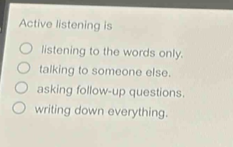 active listening is\nlistening to the words only.\ntalking to someone else.\nasking follow - up questions.\nwriting down everything.