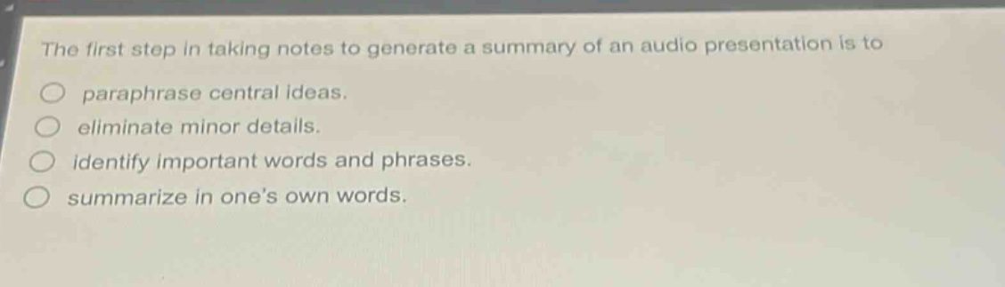 the first step in taking notes to generate a summary of an audio presentation is to\nparaphrase central ideas.\neliminate minor details.\nidentify important words and phrases.\nsummarize in ones own words.