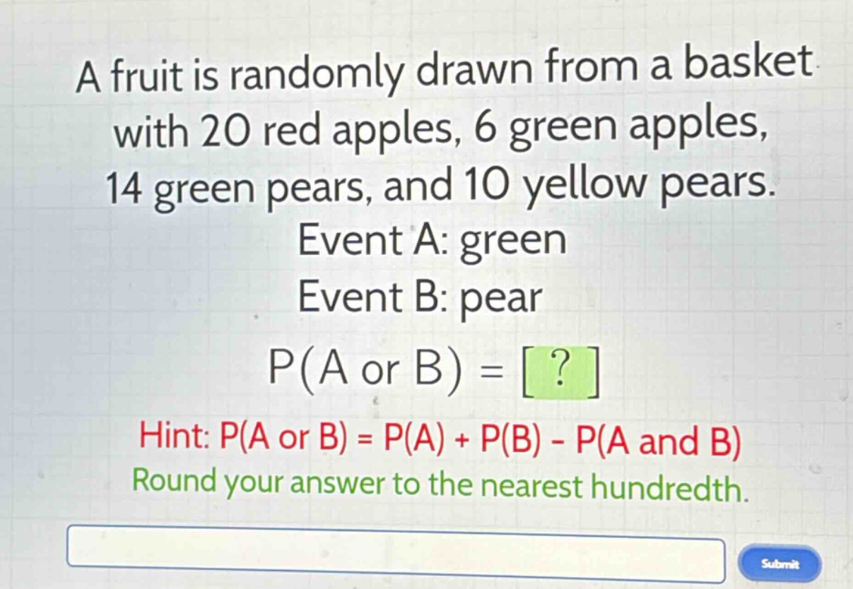 a fruit is randomly drawn from a basket with 20 red apples, 6 green apples, 14 green pears, and 10 yellow pears. event a: green event b: pear p(a or b) = ? hint: p(a or b) = p(a) + p(b) - p(a and b) round your answer to the nearest hundredth.