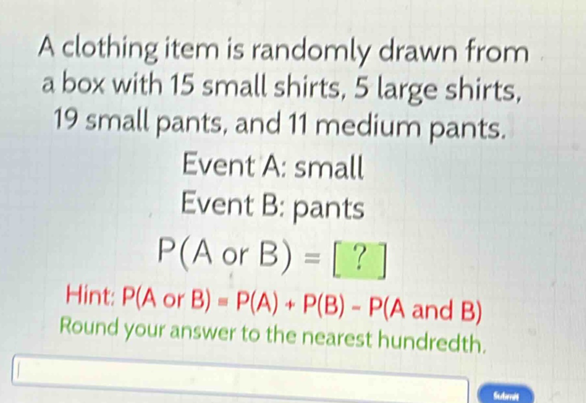 a clothing item is randomly drawn from a box with 15 small shirts, 5 large shirts, 19 small pants, and 11 medium pants. event a: small event b: pants p(a or b) = ? hint: p(a or b) = p(a) + p(b) - p(a and b) round your answer to the nearest hundredth.