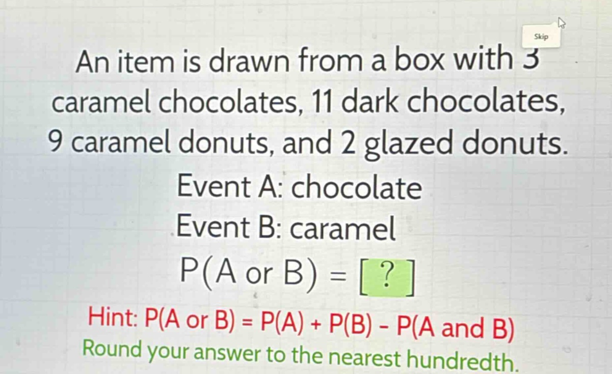 an item is drawn from a box with 3 caramel chocolates, 11 dark chocolates, 9 caramel donuts, and 2 glazed donuts. event a: chocolate event b: caramel p(a or b) = ? hint: p(a or b) = p(a) + p(b) - p(a and b) round your answer to the nearest hundredth.