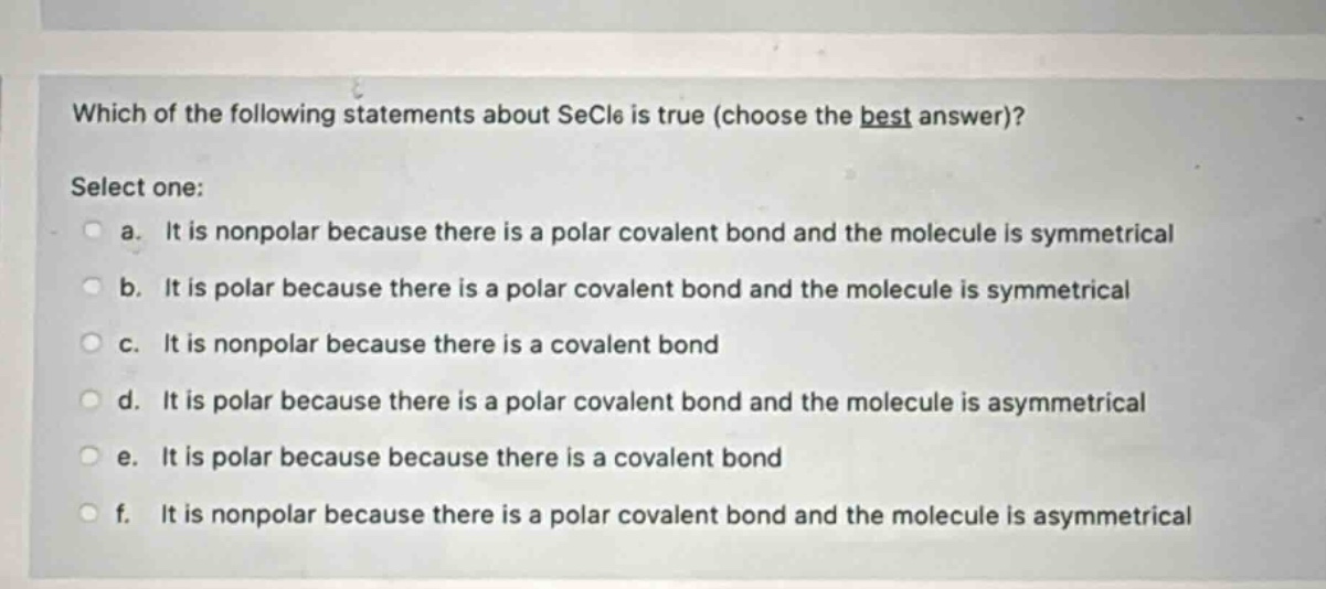 which of the following statements about secl6 is true (choose the best answer)? select one: a. it is nonpolar because there is a polar covalent bond and the molecule is symmetrical b. it is polar because there is a polar covalent bond and the molecule is symmetrical c. it is nonpolar because there is a covalent bond d. it is polar because there is a polar covalent bond and the molecule is asymmetrical e. it is polar because because there is a covalent bond f. it is nonpolar because there is a polar covalent bond and the molecule is asymmetrical