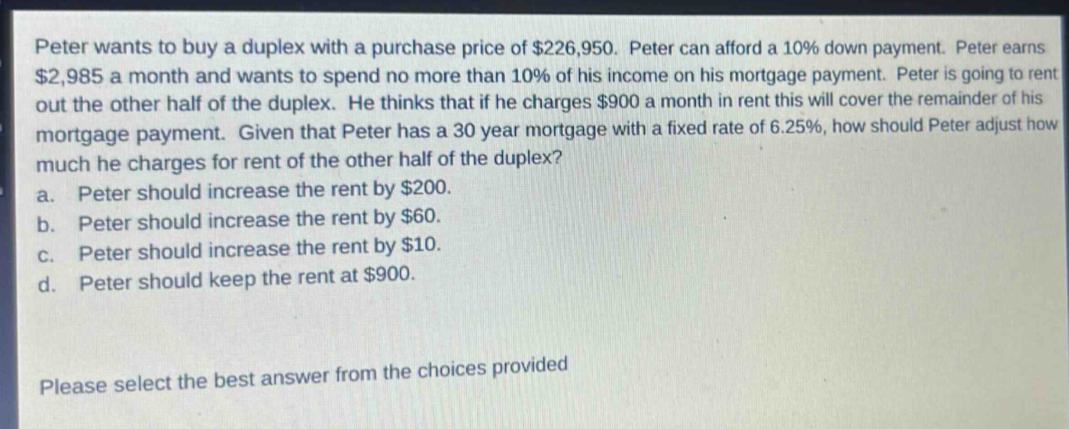 peter wants to buy a duplex with a purchase price of $226,950. peter can afford a 10% down payment. peter earns $2,985 a month and wants to spend no more than 10% of his income on his mortgage payment. peter is going to rent out the other half of the duplex. he thinks that if he charges $900 a month in rent this will cover the remainder of his mortgage payment. given that peter has a 30 - year mortgage with a fixed rate of 6.25%, how should peter adjust how much he charges for rent of the other half of the duplex? a. peter should increase the rent by $200. b. peter should increase the rent by $60. c. peter should increase the rent by $10. d. peter should keep the rent at $900. please select the best answer from the choices provided