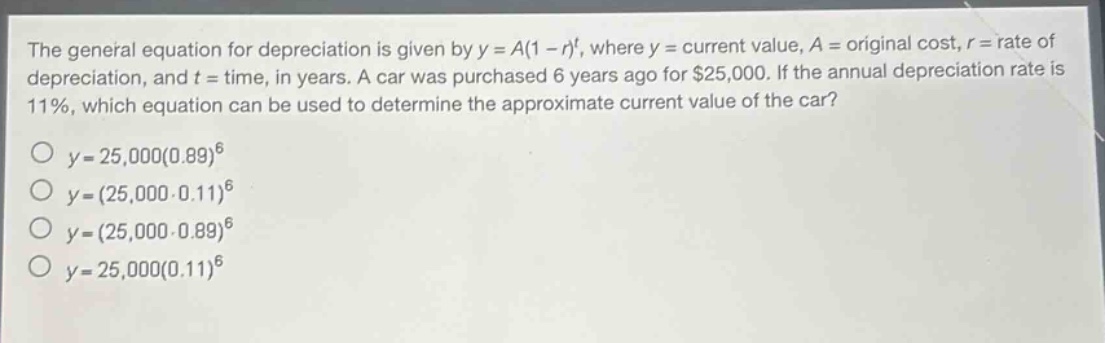 the general equation for depreciation is given by y = a(1 - r)^t, where y = current value, a = original cost, r = rate of depreciation, and t = time, in years. a car was purchased 6 years ago for $25,000. if the annual depreciation rate is 11%, which equation can be used to determine the approximate current value of the car?\no y = 25,000(0.89)^6\no y=(25,000 - 0.11)^6\no y=(25,000 - 0.89)^6\no y = 25,000(0.11)^6