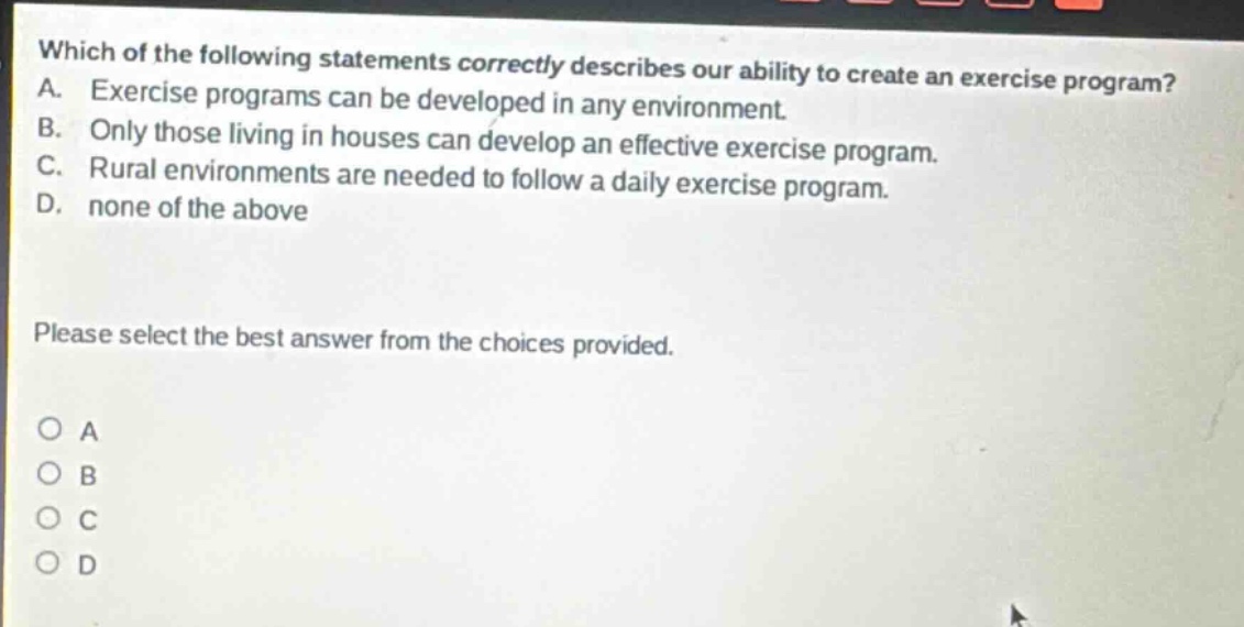 which of the following statements correctly describes our ability to create an exercise program? a. exercise programs can be developed in any environment. b. only those living in houses can develop an effective exercise program. c. rural environments are needed to follow a daily exercise program. d. none of the above please select the best answer from the choices provided. o a o b o c o d