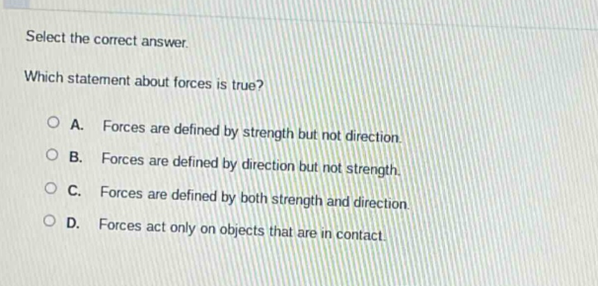 select the correct answer. which statement about forces is true? a. forces are defined by strength but not direction. b. forces are defined by direction but not strength. c. forces are defined by both strength and direction. d. forces act only on objects that are in contact.