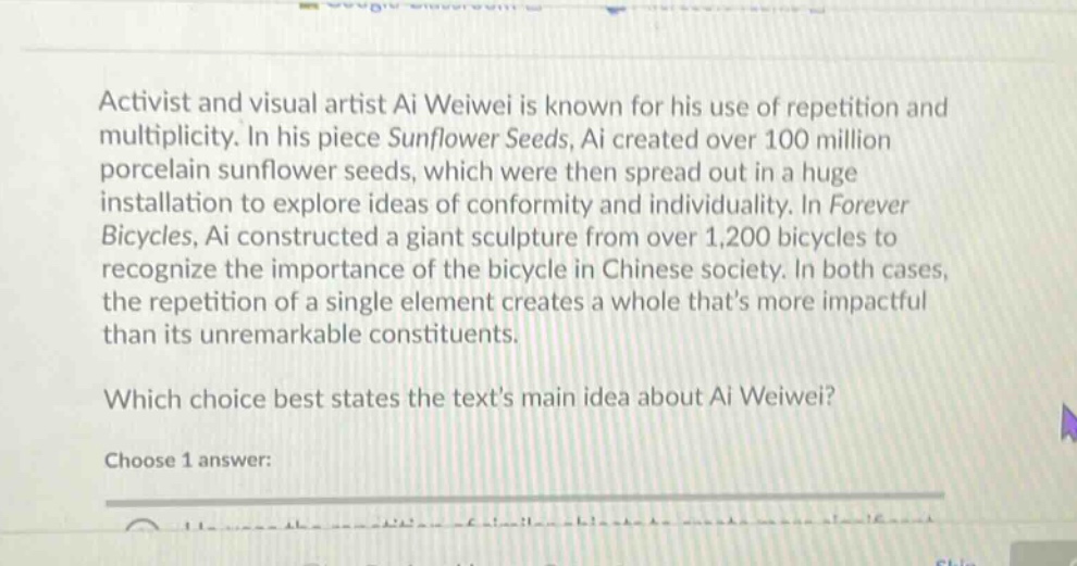 activist and visual artist ai weiwei is known for his use of repetition and multiplicity. in his piece sunflower seeds, ai created over 100 million porcelain sunflower seeds, which were then spread out in a huge installation to explore ideas of conformity and individuality. in forever bicycles, ai constructed a giant sculpture from over 1,200 bicycles to recognize the importance of the bicycle in chinese society. in both cases, the repetition of a single element creates a whole thats more impactful than its unremarkable constituents. which choice best states the texts main idea about ai weiwei? choose 1 answer:
